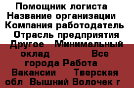Помощник логиста › Название организации ­ Компания-работодатель › Отрасль предприятия ­ Другое › Минимальный оклад ­ 20 000 - Все города Работа » Вакансии   . Тверская обл.,Вышний Волочек г.